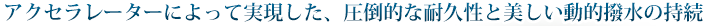 アクセラレーターによって実現した、圧倒的な耐久性と美しい動的撥水の持続